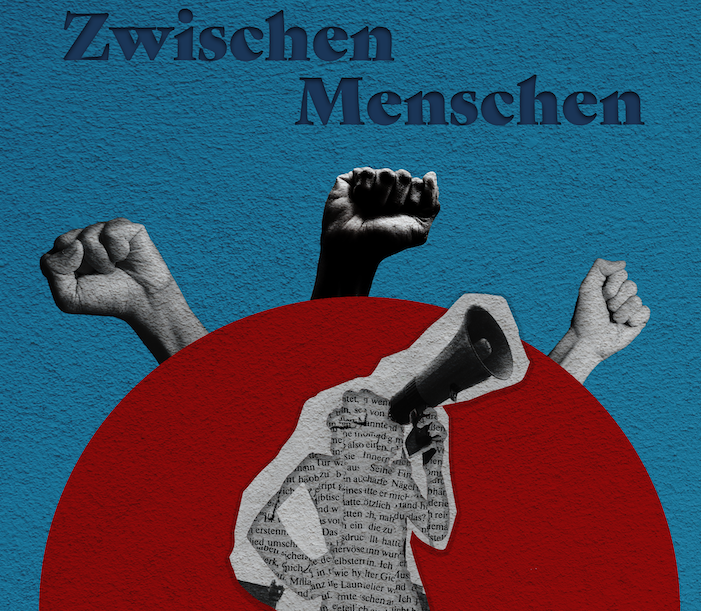 The picture is a collage. The background shows a blue wall. In the centre is a red semicircle. From the top of the semicircle are three clenched fists in black and white stretched upwards. Above them is wrtitten in darkblue “Zwischen Menschen” which means “among people” in english. In front of the red semicircle is the upper body silhouette of a person with a megaphone. The silhouette is made of newsprint with text and around the upper body is a white paper border.